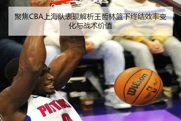 聚焦CBA上海队表现解析王哲林篮下终结效率变化与战术价值