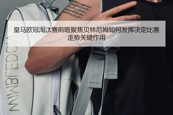 皇马欧冠淘汰赛前瞻聚焦贝林厄姆如何发挥决定比赛走势关键作用